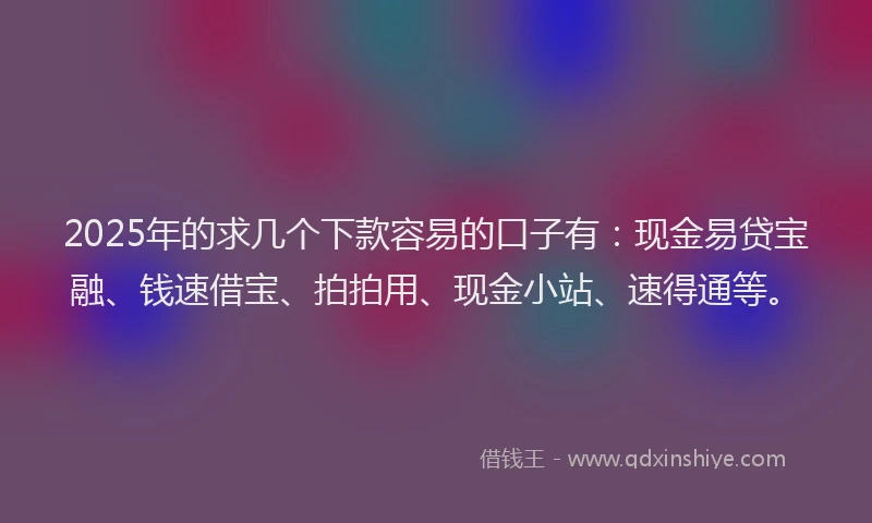 2025年的求几个下款容易的口子有：现金易贷宝融、钱速借宝、拍拍用、现金小站、速得通等。