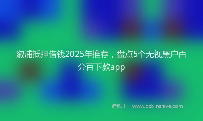 溆浦抵押借钱2025年推荐，盘点5个无视黑户百分百下款app