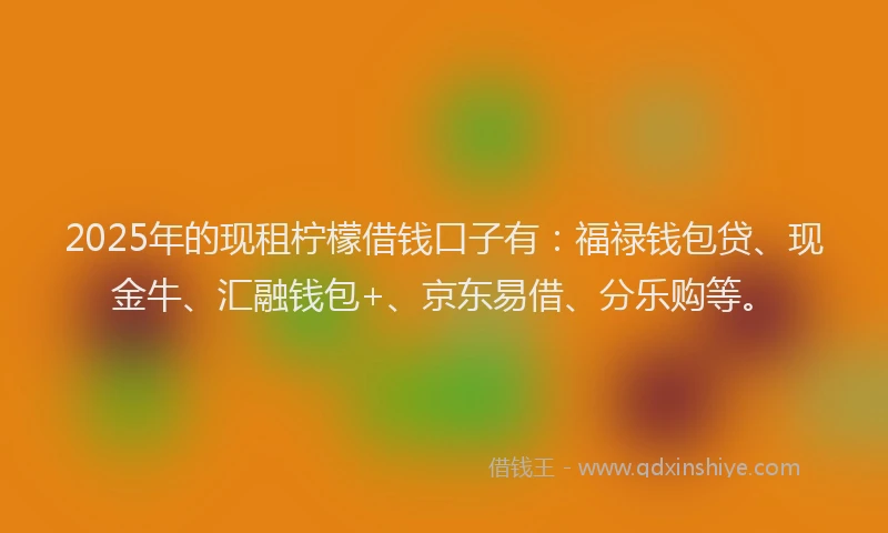 2025年的现租柠檬借钱口子有：福禄钱包贷、现金牛、汇融钱包+、京东易借、分乐购等。