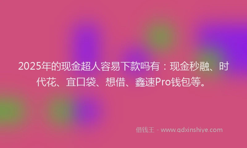 2025年的现金超人容易下款吗有：现金秒融、时代花、宜口袋、想借、鑫速Pro钱包等。