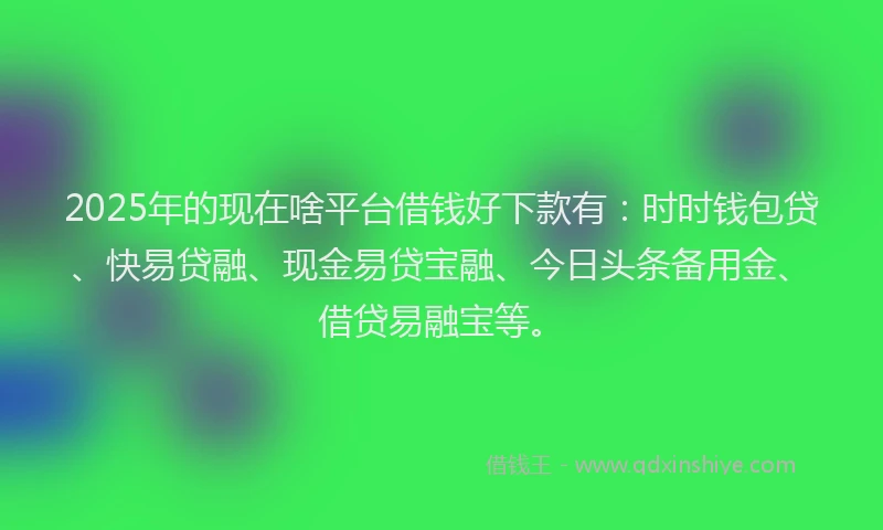 2025年的现在啥平台借钱好下款有：时时钱包贷、快易贷融、现金易贷宝融、今日头条备用金、借贷易融宝等。
