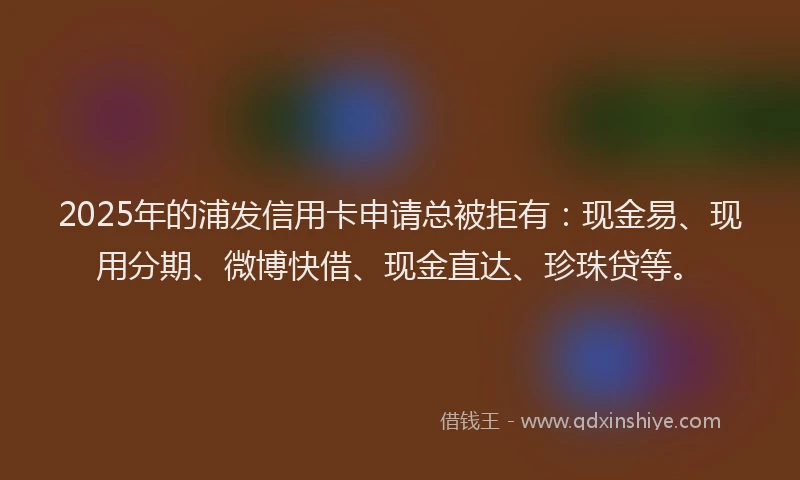 2025年的浦发信用卡申请总被拒有：现金易、现用分期、微博快借、现金直达、珍珠贷等。