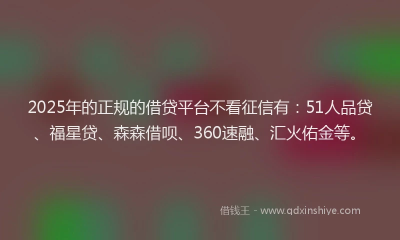 2025年的正规的借贷平台不看征信有：51人品贷、福星贷、森森借呗、360速融、汇火佑金等。