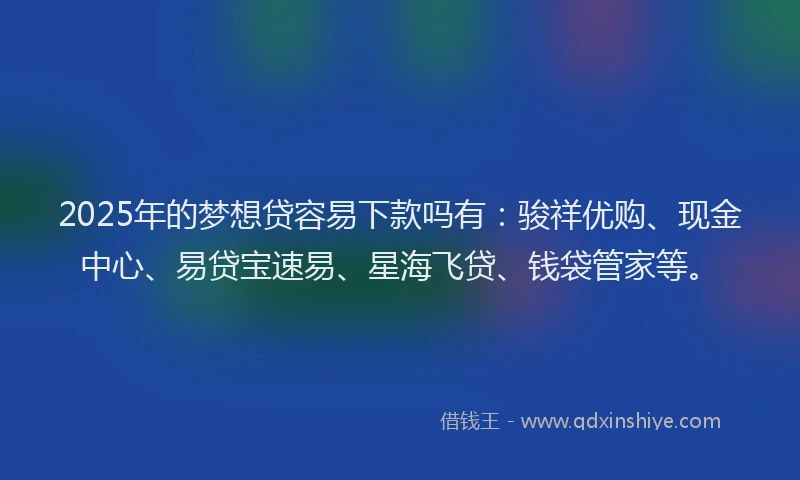 2025年的梦想贷容易下款吗有：骏祥优购、现金中心、易贷宝速易、星海飞贷、钱袋管家等。