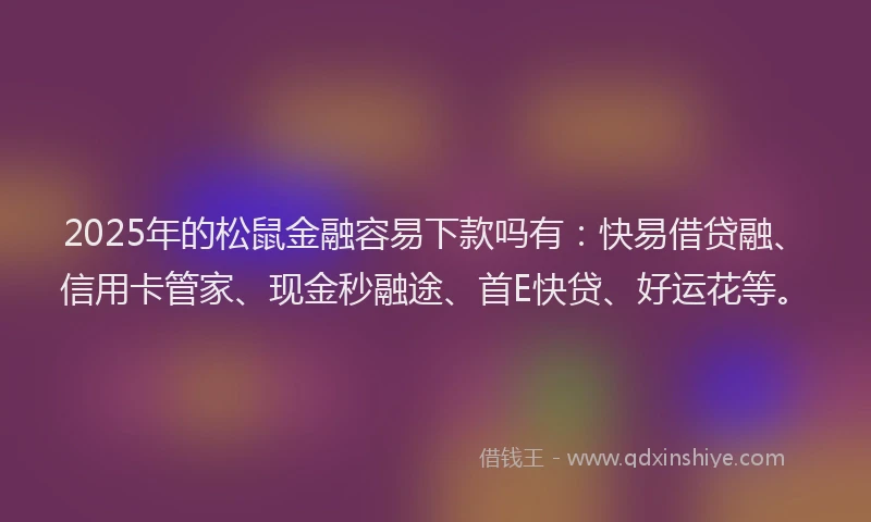 2025年的松鼠金融容易下款吗有：快易借贷融、信用卡管家、现金秒融途、首E快贷、好运花等。