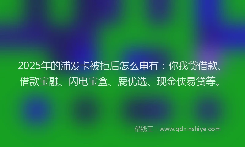 2025年的浦发卡被拒后怎么申有：你我贷借款、借款宝融、闪电宝盒、鹿优选、现金侠易贷等。