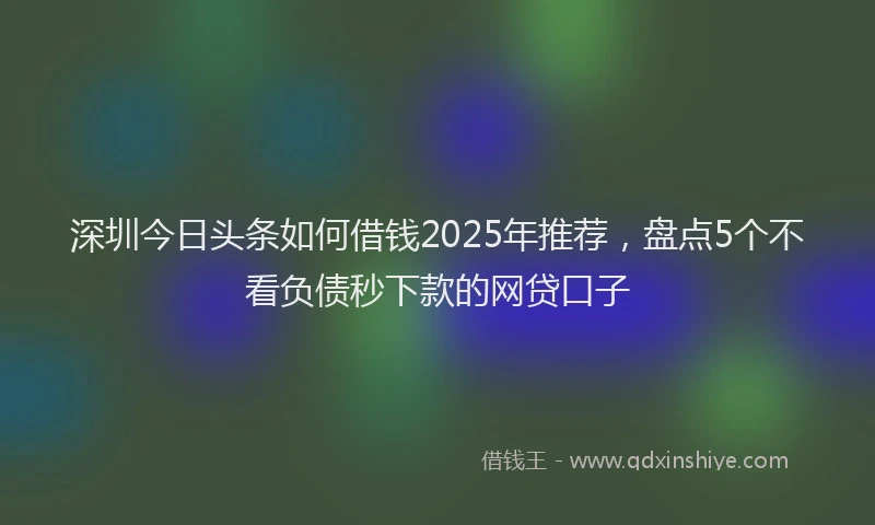 深圳今日头条如何借钱2025年推荐，盘点5个不看负债秒下款的网贷口子