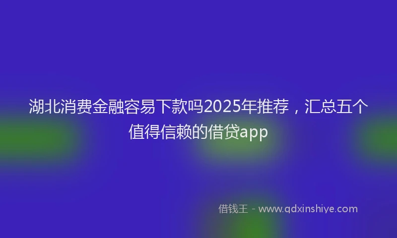 湖北消费金融容易下款吗2025年推荐，汇总五个值得信赖的借贷app
