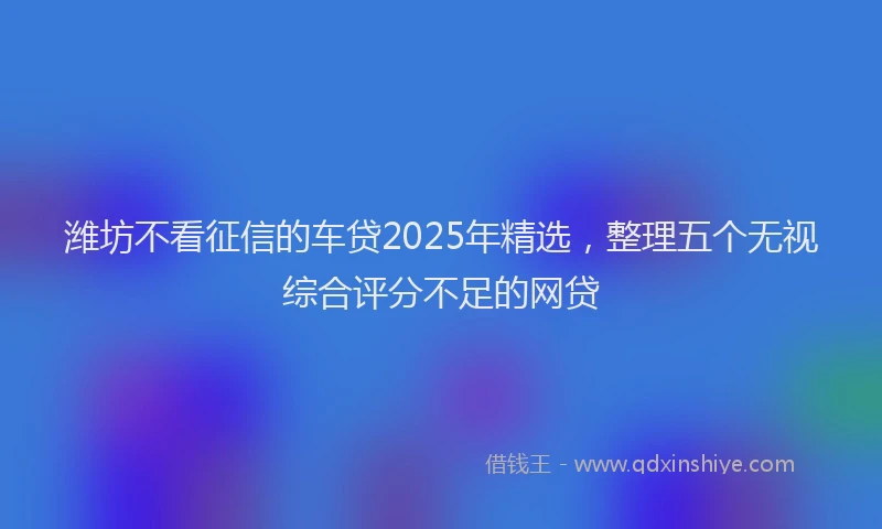 潍坊不看征信的车贷2025年精选，整理五个无视综合评分不足的网贷
