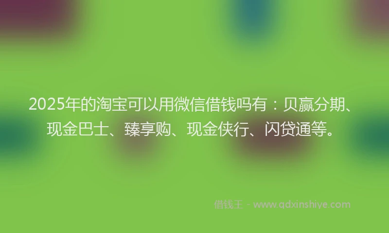 2025年的淘宝可以用微信借钱吗有：贝赢分期、现金巴士、臻享购、现金侠行、闪贷通等。