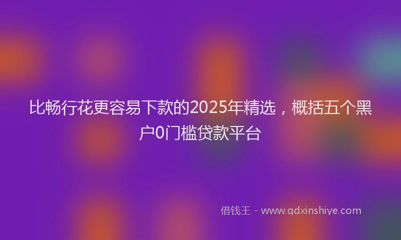 比畅行花更容易下款的2025年精选，概括五个黑户0门槛贷款平台