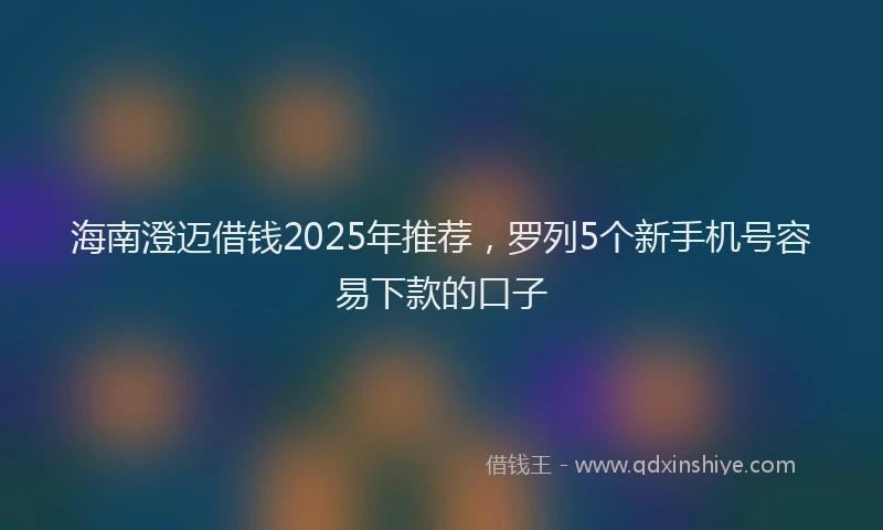 海南澄迈借钱2025年推荐，罗列5个新手机号容易下款的口子