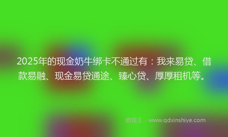 2025年的现金奶牛绑卡不通过有：我来易贷、借款易融、现金易贷通途、臻心贷、厚厚租机等。