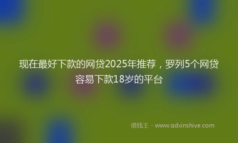现在最好下款的网贷2025年推荐，罗列5个网贷容易下款18岁的平台
