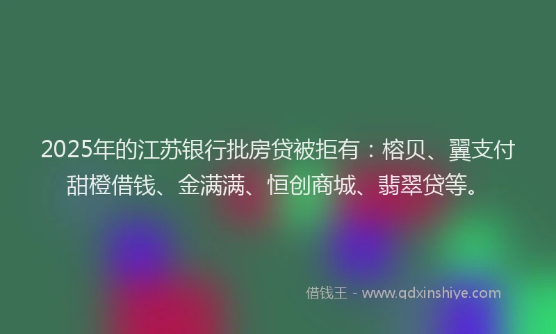 2025年的江苏银行批房贷被拒有：榕贝、翼支付甜橙借钱、金满满、恒创商城、翡翠贷等。