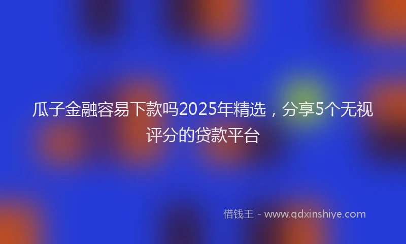 瓜子金融容易下款吗2025年精选，分享5个无视评分的贷款平台
