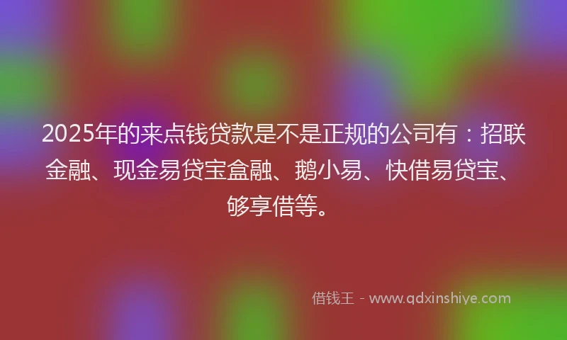 2025年的来点钱贷款是不是正规的公司有：招联金融、现金易贷宝盒融、鹅小易、快借易贷宝、够享借等。