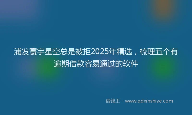 浦发寰宇星空总是被拒2025年精选，梳理五个有逾期借款容易通过的软件
