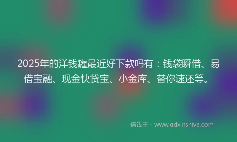 2025年的洋钱罐最近好下款吗有：钱袋瞬借、易借宝融、现金快贷宝、小金库、替你速还等。