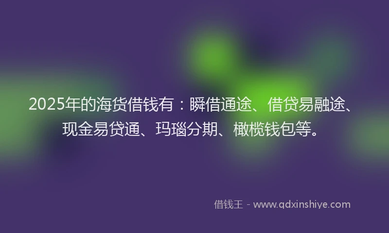 2025年的海货借钱有：瞬借通途、借贷易融途、现金易贷通、玛瑙分期、橄榄钱包等。