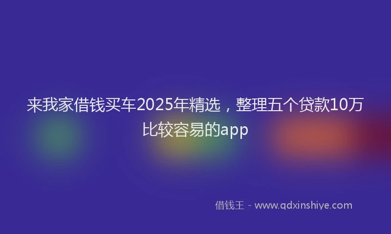 来我家借钱买车2025年精选，整理五个贷款10万比较容易的app
