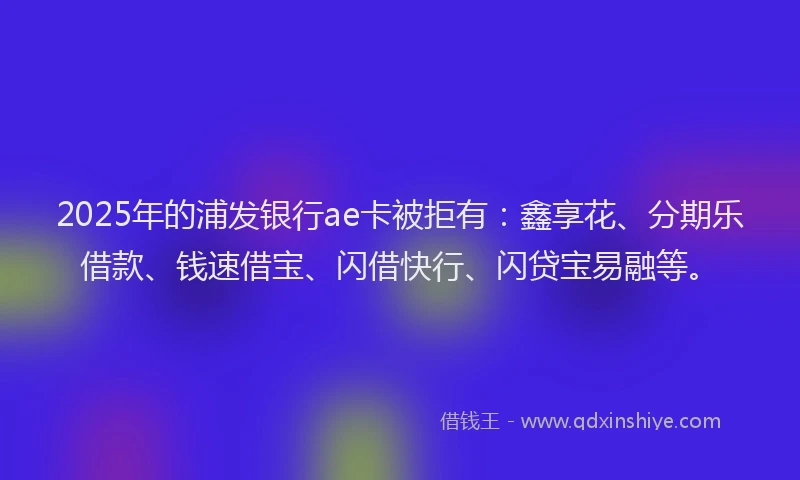 2025年的浦发银行ae卡被拒有：鑫享花、分期乐借款、钱速借宝、闪借快行、闪贷宝易融等。