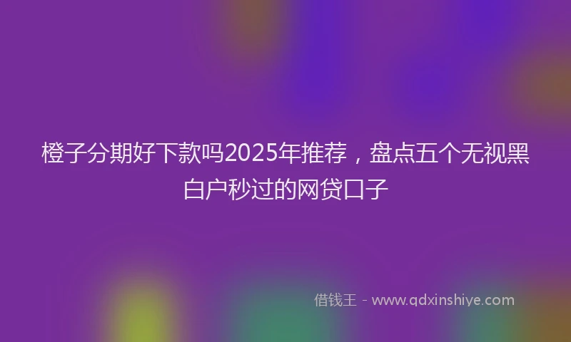 橙子分期好下款吗2025年推荐，盘点五个无视黑白户秒过的网贷口子
