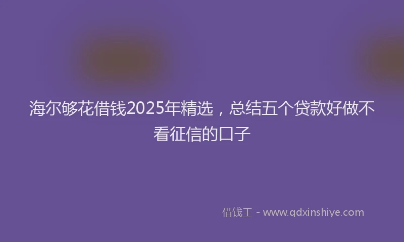 海尔够花借钱2025年精选，总结五个贷款好做不看征信的口子