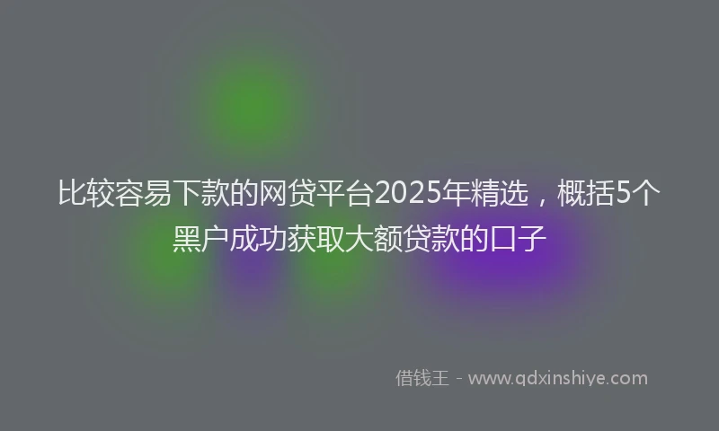 比较容易下款的网贷平台2025年精选，概括5个黑户成功获取大额贷款的口子