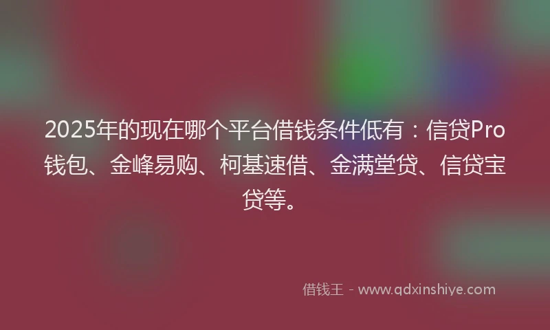 2025年的现在哪个平台借钱条件低有：信贷Pro钱包、金峰易购、柯基速借、金满堂贷、信贷宝贷等。