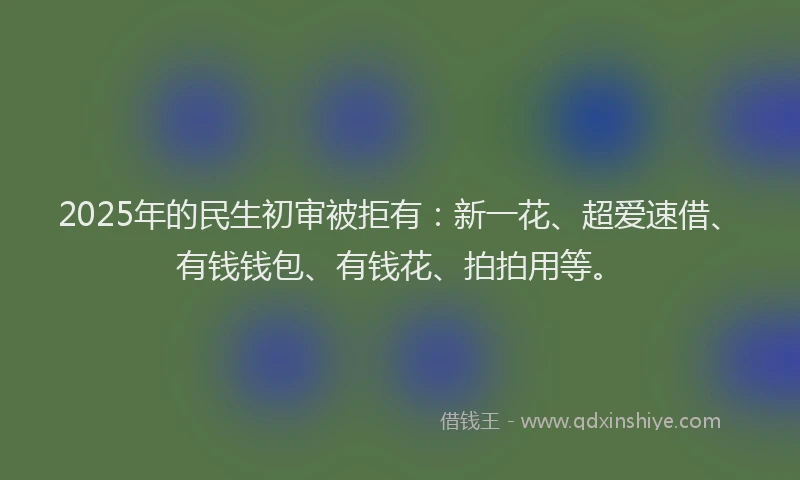 2025年的民生初审被拒有：新一花、超爱速借、有钱钱包、有钱花、拍拍用等。
