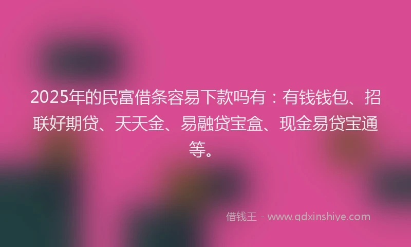 2025年的民富借条容易下款吗有：有钱钱包、招联好期贷、天天金、易融贷宝盒、现金易贷宝通等。