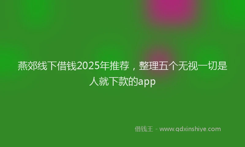 燕郊线下借钱2025年推荐，整理五个无视一切是人就下款的app