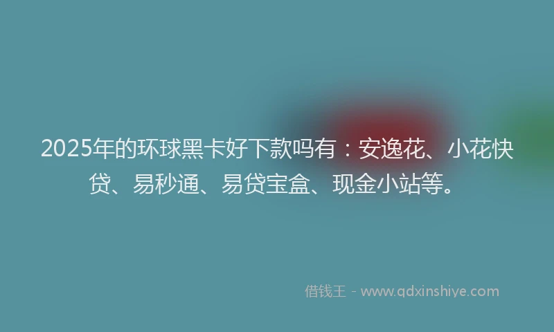 2025年的环球黑卡好下款吗有：安逸花、小花快贷、易秒通、易贷宝盒、现金小站等。