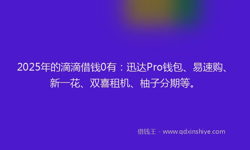 2025年的滴滴借钱0有：迅达Pro钱包、易速购、新一花、双喜租机、柚子分期等。