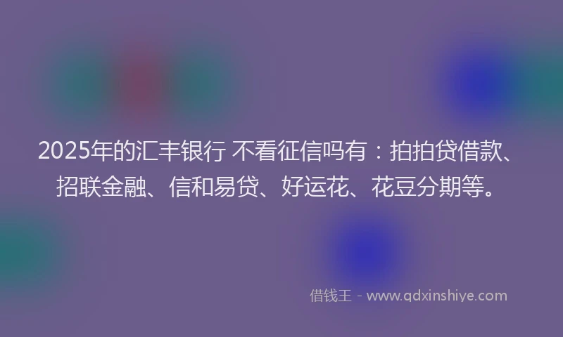 2025年的汇丰银行 不看征信吗有：拍拍贷借款、招联金融、信和易贷、好运花、花豆分期等。