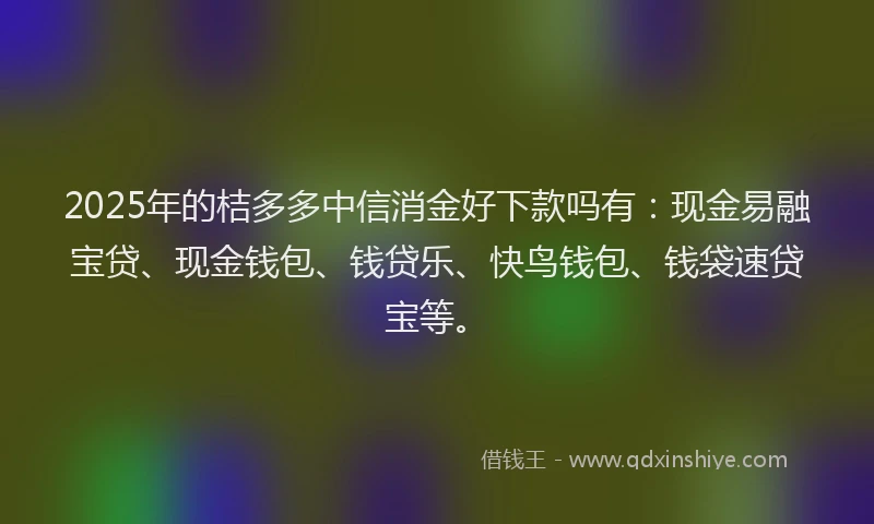 2025年的桔多多中信消金好下款吗有：现金易融宝贷、现金钱包、钱贷乐、快鸟钱包、钱袋速贷宝等。