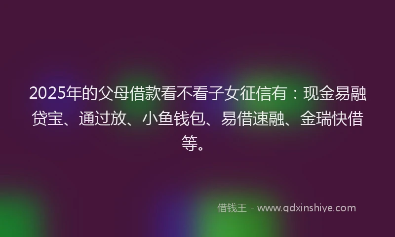 2025年的父母借款看不看子女征信有：现金易融贷宝、通过放、小鱼钱包、易借速融、金瑞快借等。