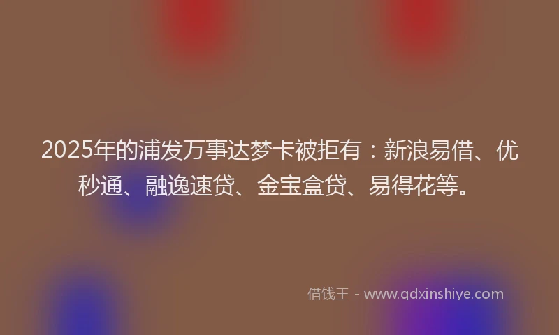2025年的浦发万事达梦卡被拒有：新浪易借、优秒通、融逸速贷、金宝盒贷、易得花等。