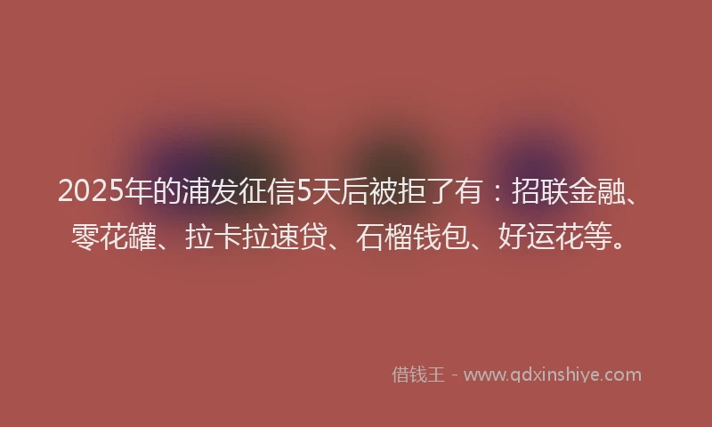 2025年的浦发征信5天后被拒了有：招联金融、零花罐、拉卡拉速贷、石榴钱包、好运花等。