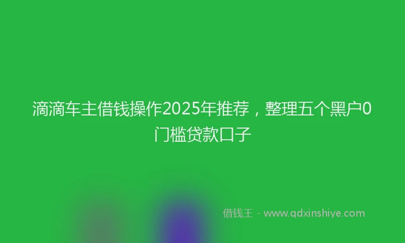 滴滴车主借钱操作2025年推荐，整理五个黑户0门槛贷款口子
