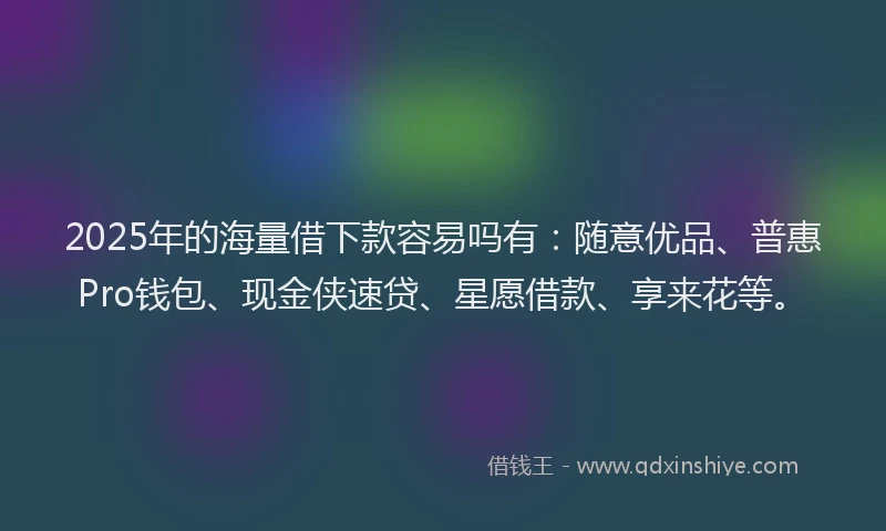 2025年的海量借下款容易吗有：随意优品、普惠Pro钱包、现金侠速贷、星愿借款、享来花等。