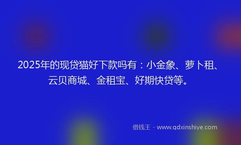 2025年的现贷猫好下款吗有：小金象、萝卜租、云贝商城、金租宝、好期快贷等。