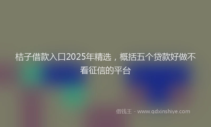 桔子借款入口2025年精选，概括五个贷款好做不看征信的平台
