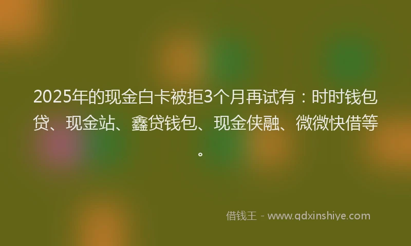 2025年的现金白卡被拒3个月再试有：时时钱包贷、现金站、鑫贷钱包、现金侠融、微微快借等。