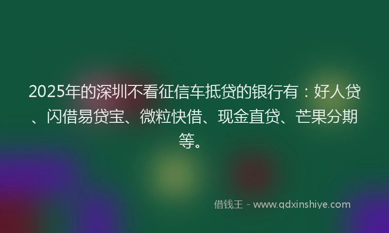2025年的深圳不看征信车抵贷的银行有：好人贷、闪借易贷宝、微粒快借、现金直贷、芒果分期等。