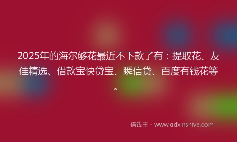2025年的海尔够花最近不下款了有：提取花、友佳精选、借款宝快贷宝、瞬信贷、百度有钱花等。
