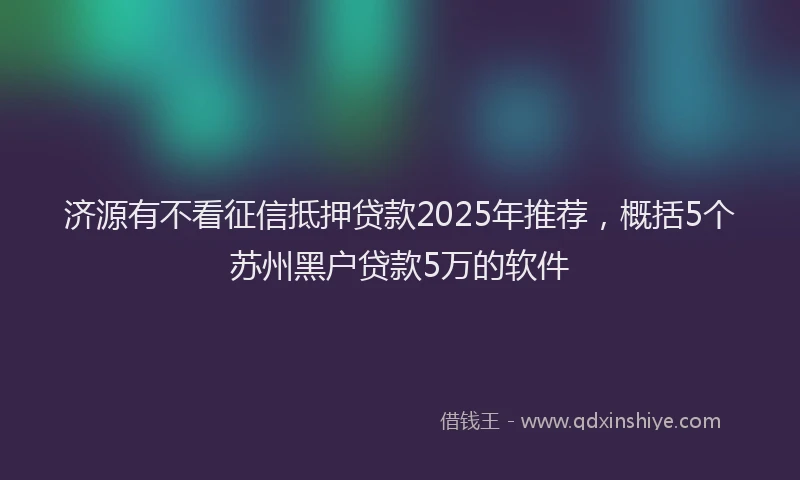 济源有不看征信抵押贷款2025年推荐，概括5个苏州黑户贷款5万的软件
