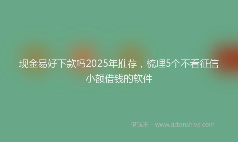 现金易好下款吗2025年推荐，梳理5个不看征信小额借钱的软件