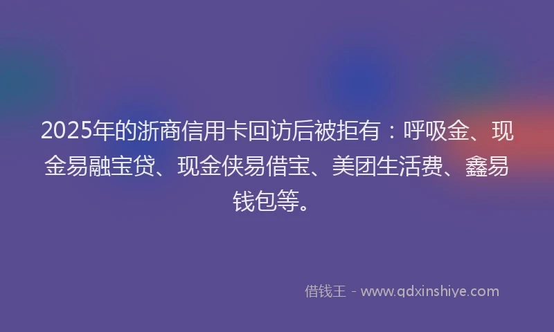 2025年的浙商信用卡回访后被拒有：呼吸金、现金易融宝贷、现金侠易借宝、美团生活费、鑫易钱包等。